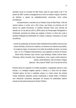 73

poluição visual no município de São Paulo, está em vigor desde o dia 1º de
janeiro de 2007, proíbe a propaganda ao ar livre na cidade e regula o tamanho
de

letreiros

e

placas

de

estabelecimentos

comerciais,

entre

outras

providências.
Acompanhando o exemplo da Lei Cidade Limpa de São Paulo, o Rio de
Janeiro passou a contar com a Rio Limpo, que limitou os anúncios em 22
bairros da capital fluminense. O prefeito Eduardo Paes criou através de
decreto em 27 de abril de 2012 a ZPPA (Zona de Preservação Paisagística e
Ambiental), perímetro da cidade que engloba o Centro e a Zona Sul, onde é
proibida instalação de publicidade em outdoor, empenas, marquises e no topo
de edifícios.

A partir da publicação do decreto estão imediatamente proibidos anúncios que
cubram fachada, anúncios em outdoors, em letreiros em cobertura de prédios,
em empenas cegas, em tapumes e em redes de proteção de obras, nas áreas
das I, II, IV e V Regiões Administrativas, que englobam os bairros da Saúde,
Santo Cristo, Gamboa, Caju, Centro, Lapa, Botafogo, Catete, Cosme Velho,
Flamengo, Glória, Humaitá, Urca, Copacabana, Leme, Lagoa, Leblon Ipanema,
Gávea, Jardim Botânico, São Conrado e Vidigal.
(Decreto - Rio Limpo-Nº 35507, de 27 de abril de 2012)

Embora tenha se inspirado no modelo paulistano, a legislação carioca é mais
branda, e a limitação engloba apenas o Centro e a Zona Sul da cidade.
Também deixou de fora o mobiliário urbano e a mídia móvel. No entanto
muitas exibidoras perderam pontos importantes e desde então a Prefeitura
vem efetuando constantes operações de limpeza de publicidade exterior
através da Secretaria Especial de Ordem Pública.

 
