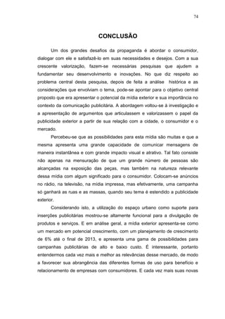 74

CONCLUSÃO
Um dos grandes desafios da propaganda é abordar o consumidor,
dialogar com ele e satisfazê-lo em suas necessidades e desejos. Com a sua
crescente valorização, fazem-se necessárias pesquisas que ajudem a
fundamentar seu desenvolvimento e inovações. No que diz respeito ao
problema central desta pesquisa, depois de feita a análise

histórica e as

considerações que envolviam o tema, pode-se apontar para o objetivo central
proposto que era apresentar o potencial da mídia exterior e sua importância no
contexto da comunicação publicitária. A abordagem voltou-se à investigação e
a apresentação de argumentos que articulassem e valorizassem o papel da
publicidade exterior a partir de sua relação com a cidade, o consumidor e o
mercado.
Percebeu-se que as possibilidades para esta mídia são muitas e que a
mesma apresenta uma grande capacidade de comunicar mensagens de
maneira instantânea e com grande impacto visual e atrativo. Tal fato consiste
não apenas na mensuração de que um grande número de pessoas são
alcançadas na exposição das peças, mas também na natureza relevante
dessa mídia com algum significado para o consumidor. Colocam-se anúncios
no rádio, na televisão, na mídia impressa, mas efetivamente, uma campanha
só ganhará as ruas e as massas, quando seu tema é estendido a publicidade
exterior.
Considerando isto, a utilização do espaço urbano como suporte para
inserções publicitárias mostrou-se altamente funcional para a divulgação de
produtos e serviços. E em análise geral, a mídia exterior apresenta-se como
um mercado em potencial crescimento, com um planejamento de crescimento
de 6% até o final de 2013, e apresenta uma gama de possibilidades para
campanhas publicitárias de alto e baixo custo. É interessante, portanto
entendermos cada vez mais e melhor as relevâncias desse mercado, de modo
a favorecer sua abrangência das diferentes formas de uso para benefício e
relacionamento de empresas com consumidores. E cada vez mais suas novas

 
