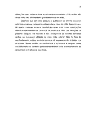 75

utilizações como instrumento de aproximação com variados públicos alvo, são
vistas como uma ferramenta de grande eficiência em mídia.
Espera-se que com essa pesquisa a publicidade ao ar livre possa ser
entendida um pouco mais como protagonista no plano de mídia das empresas.
O trabalho pretendeu ser uma contribuição a mais entre outras investigações
científicas que norteiam os caminhos da publicidade. Uma das limitações da
presente pesquisa diz respeito à não abrangência da questão semiótica
contida na mensagem utilizada no meio mídia exterior. Não foi foco de
aprofundamento verificar e estudar como se dá essa percepção simbólica nos
receptores. Nesse sentido, dar continuidade e aprofundar a pesquisa nesse
viés certamente irá contribuir para entender melhor sobre o comportamento do
consumidor com relação a esse meio.

 