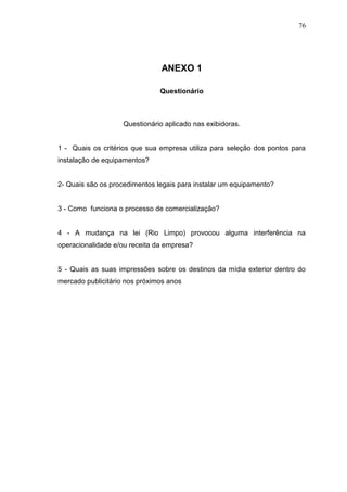 76

ANEXO 1
Questionário

Questionário aplicado nas exibidoras.

1 - Quais os critérios que sua empresa utiliza para seleção dos pontos para
instalação de equipamentos?

2- Quais são os procedimentos legais para instalar um equipamento?

3 - Como funciona o processo de comercialização?

4 - A mudança na lei (Rio Limpo) provocou alguma interferência na
operacionalidade e/ou receita da empresa?

5 - Quais as suas impressões sobre os destinos da mídia exterior dentro do
mercado publicitário nos próximos anos

 