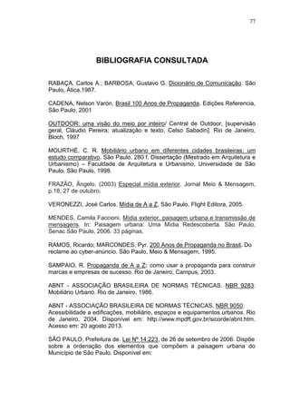 77

BIBLIOGRAFIA CONSULTADA
RABAÇA, Carlos A.; BARBOSA, Gustavo G. Dicionário de Comunicação. São
Paulo, Ática,1987.
CADENA, Nelson Varón. Brasil 100 Anos de Propaganda. Edições Referencia,
São Paulo, 2001
OUTDOOR: uma visão do meio por inteiro/ Central de Outdoor, [supervisão
geral, Cláudio Pereira; atualização e texto, Celso Sabadin]. Rio de Janeiro,
Bloch, 1997
MOURTHÉ, C. R. Mobiliário urbano em diferentes cidades brasileiras: um
estudo comparativo. São Paulo. 280 f. Dissertação (Mestrado em Arquitetura e
Urbanismo) – Faculdade de Arquitetura e Urbanismo, Universidade de São
Paulo, São Paulo, 1998.
FRAZÃO, Ângelo. (2003) Especial mídia exterior. Jornal Meio & Mensagem,
p.18, 27 de outubro.
VERONEZZI, José Carlos. Mídia de A a Z, São Paulo, Flight Editora, 2005.
MENDES, Camila Faccioni. Mídia exterior, paisagem urbana e transmissão de
mensagens. In: Paisagem urbana: Uma Mídia Redescoberta. São Paulo,
Senac São Paulo, 2006. 33 páginas.
RAMOS, Ricardo; MARCONDES, Pyr. 200 Anos de Propaganda no Brasil. Do
reclame ao cyber-anúncio. São Paulo, Meio & Mensagem, 1995.
SAMPAIO, R. Propaganda de A a Z: como usar a propaganda para construir
marcas e empresas de sucesso. Rio de Janeiro, Campus, 2003.
ABNT - ASSOCIAÇÃO BRASILEIRA DE NORMAS TÉCNICAS. NBR 9283:
Mobiliário Urbano. Rio de Janeiro, 1986.
ABNT - ASSOCIAÇÃO BRASILEIRA DE NORMAS TÉCNICAS. NBR 9050:
Acessibilidade a edificações, mobiliário, espaços e equipamentos urbanos. Rio
de Janeiro, 2004. Disponível em: http://www.mpdft.gov.br/sicorde/abnt.htm.
Acesso em: 20 agosto 2013.
SÃO PAULO, Prefeitura de. Lei Nº 14.223, de 26 de setembro de 2006. Dispõe
sobre a ordenação dos elementos que compõem a paisagem urbana do
Município de São Paulo. Disponível em:

 