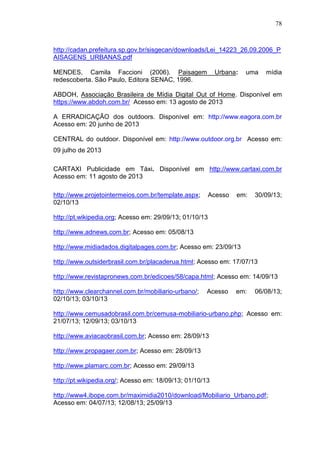 78

http://cadan.prefeitura.sp.gov.br/sisgecan/downloads/Lei_14223_26.09.2006_P
AISAGENS_URBANAS.pdf
MENDES, Camila Faccioni (2006). Paisagem
redescoberta. São Paulo, Editora SENAC, 1996.

Urbana:

uma

mídia

ABDOH, Associação Brasileira de Mídia Digital Out of Home. Disponível em
https://www.abdoh.com.br/ Acesso em: 13 agosto de 2013
A ERRADICAÇÃO dos outdoors. Disponível em: http://www.eagora.com.br
Acesso em: 20 junho de 2013
CENTRAL do outdoor. Disponível em: http://www.outdoor.org.br Acesso em:
09 julho de 2013
CARTAXI Publicidade em Táxi. Disponível em http://www.cartaxi.com.br
Acesso em: 11 agosto de 2013
http://www.projetointermeios.com.br/template.aspx;
02/10/13

Acesso

em:

30/09/13;

http://pt.wikipedia.org; Acesso em: 29/09/13; 01/10/13
http://www.adnews.com.br; Acesso em: 05/08/13
http://www.midiadados.digitalpages.com.br; Acesso em: 23/09/13
http://www.outsiderbrasil.com.br/placaderua.html; Acesso em: 17/07/13
http://www.revistapronews.com.br/edicoes/58/capa.html; Acesso em: 14/09/13
http://www.clearchannel.com.br/mobiliario-urbano/;
02/10/13; 03/10/13

Acesso

em:

06/08/13;

http://www.cemusadobrasil.com.br/cemusa-mobiliario-urbano.php; Acesso em:
21/07/13; 12/09/13; 03/10/13
http://www.aviacaobrasil.com.br; Acesso em: 28/09/13
http://www.propagaer.com.br; Acesso em: 28/09/13
http://www.plamarc.com.br; Acesso em: 29/09/13
http://pt.wikipedia.org/; Acesso em: 18/09/13; 01/10/13
http://www4.ibope.com.br/maximidia2010/download/Mobiliario_Urbano.pdf;
Acesso em: 04/07/13; 12/08/13; 25/09/13

 