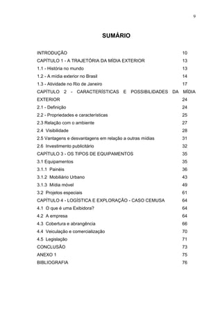 9

SUMÁRIO
INTRODUÇÃO

10

CAPÍTULO 1 - A TRAJETÓRIA DA MÍDIA EXTERIOR

13

1.1 - História no mundo

13

1.2 - A mídia exterior no Brasil

14

1.3 - Atividade no Rio de Janeiro

17

CAPÍTULO

2

- CARACTERÍSTICAS E POSSIBILIDADES DA MÍDIA

EXTERIOR

24

2.1 - Definição

24

2.2 - Propriedades e características

25

2.3 Relação com o ambiente

27

2.4 Visibilidade

28

2.5 Vantagens e desvantagens em relação a outras mídias

31

2.6 Investimento publicitário

32

CAPÍTULO 3 - OS TIPOS DE EQUIPAMENTOS

35

3.1 Equipamentos

35

3.1.1 Painéis

36

3.1.2 Mobiliário Urbano

43

3.1.3 Mídia móvel

49

3.2 Projetos especiais

61

CAPÍTULO 4 - LOGÍSTICA E EXPLORAÇÃO - CASO CEMUSA

64

4.1 O que é uma Exibidora?

64

4.2 A empresa

64

4.3 Cobertura e abrangência

66

4.4 Veiculação e comercialização

70

4.5 Legislação

71

CONCLUSÃO

73

ANEXO 1

75

BIBLIOGRAFIA

76

 