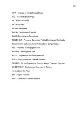 12
IRRF - Imposto de Renda Pessoa Física
ISS – Imposto Sobre Serviços
LP - Lucro Presumido
LR – Lucro Real
ME - Microempresa
PAES – Parcelamento Especial
PAEX - Parcelamento Excepcional
PER/DCOMP - Programa Gerador do Pedido Eletrônico de Restituição,
Ressarcimento ou Reembolso e Declaração de Compensação
PIS – Programa de Integração Social
REDARF - Retificação de Darf
REFIS - Programa de Recuperação Fiscal
RIR/99 - Regulamento do Imposto de Renda
SEBRAE - Serviço Brasileiro de Apoio às Micro e Pequenas Empresas
SINDETUR-SP - Sindicato das Empresas de Turismo
no Estado de São Paulo
SN – Simples Nacional
SRF – Secretaria da Receita Federal
XII
 