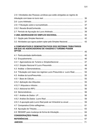 14
2.5.1 Atividades das Pessoas Jurídicas que estão obrigadas ao regime de
tributação com base no lucro real.......................................................................... 36
2.6 Lucro Arbitrado................................................................................................ 37
2.6.1 Tributação sobre o lucroarbitrado................................................................. 37
2.6.2 Receita BrutaConhecida.............................................................................. 38
2.7 Período de Apuração do Lucro Arbitrado........................................................ 39
3 UMA ABORDAGEM DO SIMPLES NACIONAL............................................... 40
3.1 Opção pelo Simples Nacional......................................................................... 42
3.2 Atividades que agora podem optar pelo Simples Nacional............................ 43
4 COMPARATIVOS E DEMONSTRATIVOS DOS SISTEMAS TRIBUTÁRIOS
EM QUE AS AGENCIADORAS DE VIAGENS E TURÍSMO PODEM
OPTAR................................................................................................................... 45
4.1 Particularidade daAtividade............................................................................ 45
4.2 Enquadramento............................................................................................... 46
4.2.1 Agenciadoras de Turismo e SimplesNacional............................................. 47
4.2.2 Simples Nacional X Lucro Presumido.......................................................... 48
4.3 Análise e Demonstrativos.............................................................................. 49
4.4 Tributação com base nos regimes Lucro Presumido e Lucro Real.............. 54
4.5 Análise do lucroPresumido............................................................................. 55
4.5.1 Base de Cálculo........................................................................................... 55
4.5.2 Aplicação das Alíquotas............................................................................... 55
4.5.2 1 Alíquotas e tributos.................................................................................... 55
4.5.3 Adicional do IRPJ......................................................................................... 56
4.6 Demonstrativos............................................................................................... 56
4.6.1 Análise de Dados LP................................................................................... 56
4.6.2 Análise De Dados Lucro Real..................................................................... 59
4.6.3 A apuração pelo Lucro Real pode ser trimestral ou anual........................... 59
4.7 Comparativo Entre osRegimes....................................................................... 61
4.8 Apuração de Tributos...................................................................................... 63
4.9 REDARF para mudança de forma de tributação............................................ 64
CONSIDERAÇÕES FINAIS................................................................................... 65
REFERÊNCIAS...................................................................................................... 67
ANEXOS............................................................................................................... 71
XIV
 