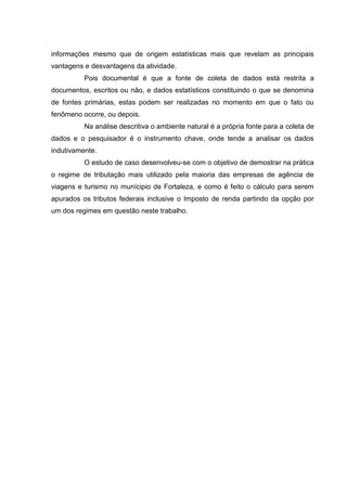17
informações mesmo que de origem estatísticas mais que revelam as principais
vantagens e desvantagens da atividade.
Pois documental é que a fonte de coleta de dados está restrita a
documentos, escritos ou não, e dados estatísticos constituindo o que se denomina
de fontes primárias, estas podem ser realizadas no momento em que o fato ou
fenômeno ocorre, ou depois.
Na análise descritiva o ambiente natural é a própria fonte para a coleta de
dados e o pesquisador é o instrumento chave, onde tende a analisar os dados
indutivamente.
O estudo de caso desenvolveu-se com o objetivo de demostrar na prática
o regime de tributação mais utilizado pela maioria das empresas de agência de
viagens e turismo no munícipio de Fortaleza, e como é feito o cálculo para serem
apurados os tributos federais inclusive o Imposto de renda partindo da opção por
um dos regimes em questão neste trabalho.
 