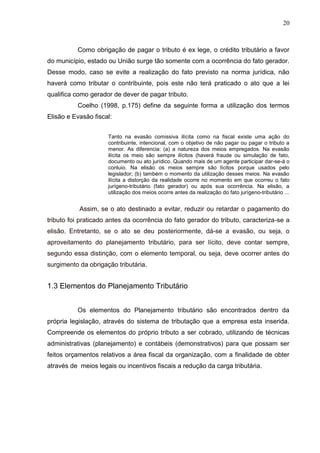 20
Como obrigação de pagar o tributo é ex lege, o crédito tributário a favor
do município, estado ou União surge tão somente com a ocorrência do fato gerador.
Desse modo, caso se evite a realização do fato previsto na norma jurídica, não
haverá como tributar o contribuinte, pois este não terá praticado o ato que a lei
qualifica como gerador de dever de pagar tributo.
Coelho (1998, p.175) define da seguinte forma a utilização dos termos
Elisão e Evasão fiscal:
Tanto na evasão comissiva ilícita como na fiscal existe uma ação do
contribuinte, intencional, com o objetivo de não pagar ou pagar o tributo a
menor. As diferencia: (a) a natureza dos meios empregados. Na evasão
ilícita os meio são sempre ilícitos (haverá fraude ou simulação de fato,
documento ou ato jurídico. Quando mais de um agente participar dar-se-á o
conluio. Na elisão os meios sempre são lícitos porque usados pelo
legislador; (b) também o momento da utilização desses meios. Na evasão
ilícita a distorção da realidade ocorre no momento em que ocorreu o fato
jurígeno-tributário (fato gerador) ou após sua ocorrência. Na elisão, a
utilização dos meios ocorre antes da realização do fato jurígeno-tributário ...
Assim, se o ato destinado a evitar, reduzir ou retardar o pagamento do
tributo foi praticado antes da ocorrência do fato gerador do tributo, caracteriza-se a
elisão. Entretanto, se o ato se deu posteriormente, dá-se a evasão, ou seja, o
aproveitamento do planejamento tributário, para ser lícito, deve contar sempre,
segundo essa distinção, com o elemento temporal, ou seja, deve ocorrer antes do
surgimento da obrigação tributária.
1.3 Elementos do Planejamento Tributário
Os elementos do Planejamento tributário são encontrados dentro da
própria legislação, através do sistema de tributação que a empresa esta inserida.
Compreende os elementos do próprio tributo a ser cobrado, utilizando de técnicas
administrativas (planejamento) e contábeis (demonstrativos) para que possam ser
feitos orçamentos relativos a área fiscal da organização, com a finalidade de obter
através de meios legais ou incentivos fiscais a redução da carga tributária.
 