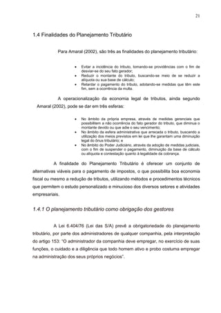 21
1.4 Finalidades do Planejamento Tributário
Para Amaral (2002), são três as finalidades do planejamento tributário:
Evitar a incidência do tributo, tomando-se providências com o fim de
desviar-se do seu fato gerador;
Reduzir o montante do tributo, buscando-se meio de se reduzir a
alíquota ou sua base de cálculo;
Retardar o pagamento do tributo, adotando-se medidas que têm este
fim, sem a ocorrência da multa.
A operacionalização da economia legal de tributos, ainda segundo
Amaral (2002), pode se dar em três esferas:
No âmbito da própria empresa, através de medidas gerenciais que
possibilitem a não ocorrência do fato gerador do tributo, que diminua o
montante devido ou que adie o seu vencimento;
No âmbito da esfera administrativa que arrecada o tributo, buscando a
utilização dos meios previstos em lei que lhe garantam uma diminuição
legal do ônus tributário; e
No âmbito do Poder Judiciário, através da adoção de medidas judiciais,
com o fim de suspender o pagamento, diminuição da base de cálculo
ou alíquota e contestação quanto à legalidade da cobrança.
A finalidade do Planejamento Tributário é oferecer um conjunto de
alternativas viáveis para o pagamento de impostos, o que possibilita boa economia
fiscal ou mesmo a redução de tributos, utilizando métodos e procedimentos técnicos
que permitem o estudo personalizado e minucioso dos diversos setores e atividades
empresariais.
1.4.1 O planejamento tributário como obrigação dos gestores
A Lei 6.404/76 (Lei das S/A) prevê a obrigatoriedade do planejamento
tributário, por parte dos administradores de qualquer companhia, pela interpretação
do artigo 153: “O administrador da companhia deve empregar, no exercício de suas
funções, o cuidado e a diligência que todo homem ativo e probo costuma empregar
na administração dos seus próprios negócios”.
 