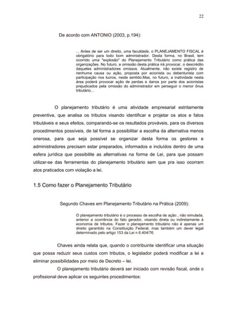22
De acordo com ANTONIO (2003, p.194):
... Antes de ser um direito, uma faculdade, o PLANEJAMENTO FISCAL é
obrigatório para todo bom administrador. Desta forma, no Brasil, tem
ocorrido uma "explosão" do Planejamento Tributário como prática das
organizações. No futuro, a omissão desta prática irá provocar, o descrédito
daqueles administradores omissos. Atualmente, não existe registro de
nenhuma causa ou ação, proposta por acionista ou debenturista com
participação nos lucros, neste sentido.Mas, no futuro, a inatividade nesta
área poderá provocar ação de perdas e danos por parte dos acionistas
prejudicados pela omissão do administrador em perseguir o menor ônus
tributário...
O planejamento tributário é uma atividade empresarial estritamente
preventiva, que analisa os tributos visando identificar e projetar os atos e fatos
tributáveis e seus efeitos, comparando-se os resultados prováveis, para os diversos
procedimentos possíveis, de tal forma a possibilitar a escolha da alternativa menos
onerosa, para que seja possível se organizar desta forma os gestores e
administradores precisam estar preparados, informados e incluídos dentro de uma
esfera jurídica que possibilite as alternativas na forma de Lei, para que possam
utilizar-se das ferramentas do planejamento tributário sem que pra isso ocorram
atos praticados com violação a lei.
1.5 Como fazer o Planejamento Tributário
Segundo Chaves em Planejamento Tributário na Prática (2009):
O planejamento tributário é o processo de escolha de ação , não simulada,
anterior a ocorrência do fato gerador, visando direta ou indiretamente à
economia de tributos. Fazer o planejamento tributário não é apenas um
direito garantido na Constituição Federal, mas também um dever legal
determinado pelo artigo 153 da Lei n 6.404/76.
Chaves ainda relata que, quando o contribuinte identificar uma situação
que possa reduzir seus custos com tributos, o legislador poderá modificar a lei e
eliminar possibilidades por meio de Decreto – lei.
O planejamento tributário deverá ser iniciado com revisão fiscal, onde o
profissional deve aplicar os seguintes procedimentos:
 