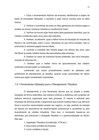 23
1. Fazer o levantamento histórico da empresa, identificando a origem de
todas as transações efetuadas, e escolher a ação menos onerosa para os fatos
futuros;
2. Verificar a ocorrência de todos os fatos geradores dos tributos pagos e
analisar se houver cobrança indevida ou recolhimento maior;
3. Verificar se houver ação fiscal sobre fatos geradores decaídos, pois os
créditos constituídos após cinco anos são indevidos;
4. Analisar, anualmente, qual a melhor forma de tributação do Imposto de
Renda e da contribuição sobre o lucro, calculando de que forma (simples, real ou
presumido) a empresa pagará menos tributo;
5. Levantar o montante dos tributos pagos nos últimos dez anos, para
identificar se existe créditos fiscais não aproveitados pela empresa;
6. Analisar os casos de incentivos fiscais existentes, tais como isenções,
redução de alíquotas etc.;
7. Analisar qual a melhor forma de aproveitamento dos créditos
existentes (compensação ou restituição).
Lembrando que outros procedimentos podem se adotados pelo
profissional do planejamento do trabalho, quando surgir necessidade de utilizar
outros que sejam considerados importantes.
1.5.1 Ferramentas Utilizadas para o Planejamento Tributário
O planejamento é uma ferramenta técnica que se propõe a avaliar
situações de forma sistemática (de maneira continua e dinâmica) com propósito de
elaborar estrutura organizada para todo processo. O mesmo é aplicável para
empresas de diversos portes e segmentos que buscam analisar toda a sua estrutura
fiscal e encontrar oportunidades ampliar seu negócio, ou seja, partindo da redução
de tributos em decorrência de reestruturações operacionais e societárias ou pelo
levantamento de créditos tributários. Para isso, é necessário basear-se em
elementos que estruturam a obrigação tributária e a operacionalização do tributo.
São eles:
1. Legislação Tributária (Constituição, CTN etc.)
2. Documento Contábil da Empresa
3. Livros contábeis e fiscais
 