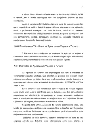 24
4. Guias de recolhimento e Declarações de Rendimentos, DACON, DCTF
e PER/DCOMP e outras declarações que são obrigatórias próprias de cada
contribuinte.
Assim o planejamento tributário exige uma soma de conhecimentos, tais
como o contábil e o jurídico. Contábil porque, além da intimidade com a legislação
fiscal, o profissional consegue com mais facilidade identificar no processo
operacional da empresa os fatos geradores de tributos. Enquanto o advogado, com
seu conhecimento jurídico, conseguem identificar na legislação tributária as
oportunidades de redução da carga tributária.
1.6 O Planejamento Tributário e as Agências de Viagens e Turismo
O Planejamento tributário para as empresas de agências de viagens e
turismo não difere das demais atividades, o que requer é organização administrativa
e contábil, planejamento fiscal e conhecimento da legislação vigente.
1.6.1 Definições de Agências de Viagens e Turismo
As agências de turismo são organizações que têm a finalidade de
comercializar produtos turísticos. Elas orientam as pessoas que desejam viajar,
estudam as melhores condições tanto em nível operacional quanto financeiro, e
assessoram os clientes acerca da definição dos itinerários. (PETROCCI e BONA,
2003, p. 54).
Essas empresas são constituídas com o objetivo de realizar negócios
neste amplo setor social e econômico que é o turismo, e que tem como objetivo,
proporcionar um atendimento personalizado, e preços acessíveis objetivando
oferecer condições aos consumidores em conjunto com as Companhias Aéreas,
Operadoras de Viagens, Locadoras de Automóveis e Hotéis .
Segundo Bona (2003), A agência de Turismo desempenha então, uma
função de assessoria ao público, pois pesquisa, filtra e classifica as informações,
cumprindo papéis de facilitadora para a população em geral e intermediária entre
empresas turísticas e consumidores.
Baseando-se nesta definição, podemos entender que se trata de uma
empresa privada que trabalha como intermediária entre seus clientes e
 