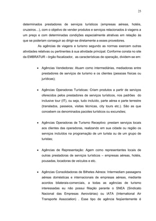 25
determinados prestadores de serviços turísticos (empresas aéreas, hotéis,
cruzeiros…), com o objetivo de vender produtos e serviços relacionados á viagens a
um preço e com determinadas condições especialmente atrativas em relação às
que se poderiam conseguir ao dirigir-se diretamente a esses provedores.
As agências de viagens e turismo segundo as normas exercem outras
atividades relativas ou pertinentes à sua atividade principal. Conforme consta no site
da EMBRATUR - órgão fiscalizador, as características de operação, dividem-se em:
Agências Vendedoras: Atuam como intermediárias, mediadoras entre
prestadores de serviços de turismo e os clientes (pessoas físicas ou
jurídicas);
Agências Operadoras Turísticas: Criam produtos a partir de serviços
oferecidos pelos prestadores de serviços turísticos, nos padrões do
inclusive tour (IT), ou seja, tudo incluído, parte aérea e parte terrestre
(translados, passeios, visitas técnicas, city tours etc.). São as que
concebem os denominados pacotes turísticos ou excursões;
Agências Operadoras de Turismo Receptivo: prestam serviços locais
aos clientes das operadoras, realizando em sua cidade ou região os
serviços incluídos na programação de um turista ou de um grupo de
turistas;
Agências de Representação: Agem como representantes locais de
outras prestadoras de serviços turísticos – empresas aéreas, hotéis,
pousadas, locadoras de veículos e etc.
Agências Consolidadoras de Bilhetes Aéreos: Intermediam passagens
aéreas domésticas e internacionais de empresas aéreas, mediante
acordos bilaterais-comerciais, a todas as agências de turismo
interessadas eu não possui filiação perante o SNEA (Sindicato
Nacional das Empresas Aeroviárias) ou IATA (International Air
Transporte Association) . Esse tipo de agência feqüentemente é
 