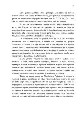 27
Como pessoas jurídicas estas organizações prestadoras de serviços
também sofrem com a carga tributária elevada, pois para sua operacionalização
geram em contrapartida obrigações tributárias com IR, ISS, ICMS, CSLL, PIS,
COFINS dentre outros impostos que são fundamentais para sua atividade.
Por se tratar de empresas de pequeno e médio porte o governo muitas
vezes não favorece as empresas de prestação de serviços na área de
agenciamento de viagens e turismo através de incentivos fiscais, geralmente os
beneficiados são empreendimentos de maior porte, tais como: hotéis, pousadas,
flats, spas, motéis, dormitórios, hospedarias e albergues.
A contabilidade, como não poderia deixar de ser, é uma ferramenta
fundamental para a administração e controle nas empresas de qualquer
organização por menor que seja. Através dela é que chegamos aos registros
capazes de suprir as necessidades da gerência e os interesses de outros usuários
externos. O contador é o profissional que reúne condições de auxiliar em todas as
estruturas administrativas de uma empresa, tanto nos aspectos da gestão, como
nos normativos da legislação fiscal e tributária.
O planejamento tributário no caso dessa atividade ajudaria essas
entidades a terem maior controle econômico, financeiro e fiscal, traçando
estratégias e metas e avaliando a legislação incidente e a opção pelo regime de
tributação que possivelmente acarretará menor gasto com tributos federais.
Levando em consideração que a Legislação tem trazido grandes inovações para
empresas que atuam no ramo de prestação de serviços de modo geral.
Depois do estudo acerca do Planejamento Tributário, é chegado o
momento de passar à análise de um tributo rico em detalhes e presente em toda
atividade empresarial, independentemente, da sua denominação ou forma de
disposição do capital social: o Imposto de Renda da Pessoa jurídica - IRPJ. A base
de cálculo do imposto, determinada segundo a lei vigente na data de ocorrência do
fato gerador, é o lucro real, presumido ou arbitrado, correspondente ao período de
apuração, tudo de acordo com a forma de tributação (simples; lucro presumido;
lucro real; lucro arbitrado) determinada legalmente (ou escolhida pelo contribuinte).
 