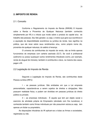 28
2. IMPOSTO DE RENDA
2.1. Conceito
Conforme o Regulamento do Imposto de Renda (RIR/99) O Imposto
sobre a Renda e Proventos de Qualquer Natureza (também conhecido
simplesmente por IR) é o tributo que incide sobre o produto do capital e/ou do
trabalho das pessoas. Seu fato gerador, ou seja, o motivo que gera sua ocorrência é
a aquisição da disponibilidade econômica ou jurídica da renda. Isso significa na
prática, que ele recai sobre seus rendimentos e/ou, como próprio nome diz,
proventos de qualquer natureza, do salário à herança.
O universo de contribuintes do imposto de renda, não se limita apenas
funcionários de empresas com carteira assinada (CLT). Se você é profissional
autônomo ou possui quaisquer outros rendimentos tributáveis (como, por exemplo,
renda de aluguel de imóveis), também é contribuinte e deve, na maioria dos casos,
pagar o IR.
2.2 Legislação do Imposto de Renda
Segundo a Legislação do Imposto de Renda, são contribuintes deste
Pessoa Jurídica (IRPJ):
I – as pessoas jurídicas: São entidades em que a Lei empresta
personalidade, capacitando-as a serem sujeitos de direitos e obrigações. Não
possuem realidade física, e podem ser divididas em pessoas jurídicas do direito
público ou privado.
II – as empresas individuais : É aquela que tem por objeto social o
exercício de atividade própria de Empresário (atividade com fins lucrativos), é
conhecida também como firmas individuais por não possuírem sócios,ou seja, tem
apenas um titular ou proprietário.
As disposições tributárias do IR aplicam-se a todas as firmas e sociedades,
registradas ou não.
 