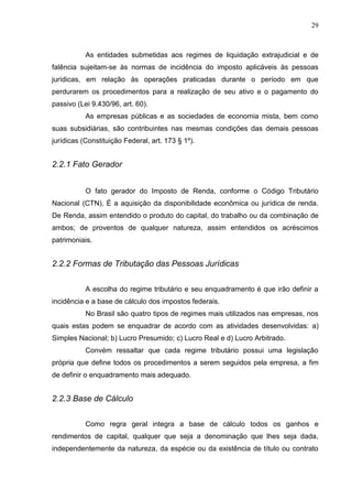 29
As entidades submetidas aos regimes de liquidação extrajudicial e de
falência sujeitam-se às normas de incidência do imposto aplicáveis às pessoas
jurídicas, em relação às operações praticadas durante o período em que
perdurarem os procedimentos para a realização de seu ativo e o pagamento do
passivo (Lei 9.430/96, art. 60).
As empresas públicas e as sociedades de economia mista, bem como
suas subsidiárias, são contribuintes nas mesmas condições das demais pessoas
jurídicas (Constituição Federal, art. 173 § 1º).
2.2.1 Fato Gerador
O fato gerador do Imposto de Renda, conforme o Código Tributário
Nacional (CTN), É a aquisição da disponibilidade econômica ou jurídica de renda.
De Renda, assim entendido o produto do capital, do trabalho ou da combinação de
ambos; de proventos de qualquer natureza, assim entendidos os acréscimos
patrimoniais.
2.2.2 Formas de Tributação das Pessoas Jurídicas
A escolha do regime tributário e seu enquadramento é que irão definir a
incidência e a base de cálculo dos impostos federais.
No Brasil são quatro tipos de regimes mais utilizados nas empresas, nos
quais estas podem se enquadrar de acordo com as atividades desenvolvidas: a)
Simples Nacional; b) Lucro Presumido; c) Lucro Real e d) Lucro Arbitrado.
Convém ressaltar que cada regime tributário possui uma legislação
própria que define todos os procedimentos a serem seguidos pela empresa, a fim
de definir o enquadramento mais adequado.
2.2.3 Base de Cálculo
Como regra geral integra a base de cálculo todos os ganhos e
rendimentos de capital, qualquer que seja a denominação que lhes seja dada,
independentemente da natureza, da espécie ou da existência de título ou contrato
 