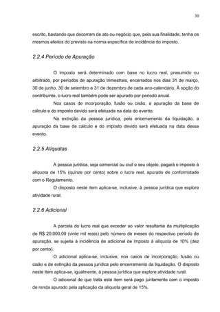 30
escrito, bastando que decorram de ato ou negócio que, pela sua finalidade, tenha os
mesmos efeitos do previsto na norma específica de incidência do imposto.
2.2.4 Período de Apuração
O imposto será determinado com base no lucro real, presumido ou
arbitrado, por períodos de apuração trimestrais, encerrados nos dias 31 de março,
30 de junho, 30 de setembro e 31 de dezembro de cada ano-calendário. À opção do
contribuinte, o lucro real também pode ser apurado por período anual.
Nos casos de incorporação, fusão ou cisão, a apuração da base de
cálculo e do imposto devido será efetuada na data do evento.
Na extinção da pessoa jurídica, pelo encerramento da liquidação, a
apuração da base de cálculo e do imposto devido será efetuada na data desse
evento.
2.2.5 Alíquotas
A pessoa jurídica, seja comercial ou civil o seu objeto, pagará o imposto à
alíquota de 15% (quinze por cento) sobre o lucro real, apurado de conformidade
com o Regulamento.
O disposto neste item aplica-se, inclusive, à pessoa jurídica que explore
atividade rural.
2.2.6 Adicional
A parcela do lucro real que exceder ao valor resultante da multiplicação
de R$ 20.000,00 (vinte mil reais) pelo número de meses do respectivo período de
apuração, se sujeita à incidência de adicional de imposto à alíquota de 10% (dez
por cento).
O adicional aplica-se, inclusive, nos casos de incorporação, fusão ou
cisão e de extinção da pessoa jurídica pelo encerramento da liquidação. O disposto
neste item aplica-se, igualmente, à pessoa jurídica que explore atividade rural.
O adicional de que trata este item será pago juntamente com o imposto
de renda apurado pela aplicação da alíquota geral de 15%.
 