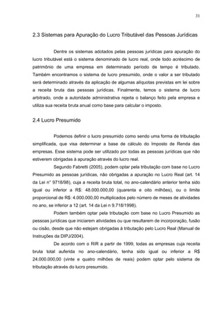 31
2.3 Sistemas para Apuração do Lucro Tributável das Pessoas Jurídicas
Dentre os sistemas adotados pelas pessoas jurídicas para apuração do
lucro tributável está o sistema denominado de lucro real, onde todo acréscimo de
patrimônio de uma empresa em determinado período de tempo é tributado.
Também encontramos o sistema de lucro presumido, onde o valor a ser tributado
será determinado através da aplicação de algumas alíquotas previstas em lei sobre
a receita bruta das pessoas jurídicas. Finalmente, temos o sistema de lucro
arbitrado, onde a autoridade administrativa rejeita o balanço feito pela empresa e
utiliza sua receita bruta anual como base para calcular o imposto.
2.4 Lucro Presumido
Podemos definir o lucro presumido como sendo uma forma de tributação
simplificada, que visa determinar a base de cálculo do Imposto de Renda das
empresas. Esse sistema pode ser utilizado por todas as pessoas jurídicas que não
estiverem obrigadas à apuração através do lucro real.
Segundo Fabretti (2005), podem optar pela tributação com base no Lucro
Presumido as pessoas jurídicas, não obrigadas a apuração no Lucro Real (art. 14
da Lei n° 9718/98), cuja a receita bruta total, no ano-calendário anterior tenha sido
igual ou inferior a R$: 48.000.000,00 (quarenta e oito milhões), ou o limite
proporcional de R$: 4.000.000,00 multiplicados pelo número de meses de atividades
no ano, se inferior a 12 (art. 14 da Lei n 9.718/1998).
Podem também optar pela tributação com base no Lucro Presumido as
pessoas jurídicas que iniciarem atividades ou que resultarem de incorporação, fusão
ou cisão, desde que não estejam obrigadas à tributação pelo Lucro Real (Manual de
Instruções da DIPJ/2004).
De acordo com o RIR a partir de 1999, todas as empresas cuja receita
bruta total auferida no ano-calendário, tenha sido igual ou inferior a R$
24.000.000,00 (vinte e quatro milhões de reais) podem optar pelo sistema de
tributação através do lucro presumido.
 