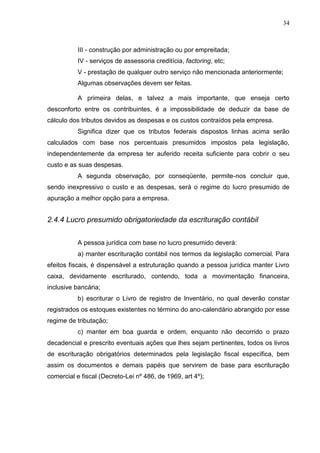 34
III - construção por administração ou por empreitada;
IV - serviços de assessoria creditícia, factoring, etc;
V - prestação de qualquer outro serviço não mencionada anteriormente;
Algumas observações devem ser feitas.
A primeira delas, e talvez a mais importante, que enseja certo
desconforto entre os contribuintes, é a impossibilidade de deduzir da base de
cálculo dos tributos devidos as despesas e os custos contraídos pela empresa.
Significa dizer que os tributos federais dispostos linhas acima serão
calculados com base nos percentuais presumidos impostos pela legislação,
independentemente da empresa ter auferido receita suficiente para cobrir o seu
custo e as suas despesas.
A segunda observação, por conseqüente, permite-nos concluir que,
sendo inexpressivo o custo e as despesas, será o regime do lucro presumido de
apuração a melhor opção para a empresa.
2.4.4 Lucro presumido obrigatoriedade da escrituração contábil
A pessoa jurídica com base no lucro presumido deverá:
a) manter escrituração contábil nos termos da legislação comercial. Para
efeitos fiscais, é dispensável a estruturação quando a pessoa jurídica manter Livro
caixa, devidamente escriturado, contendo, toda a movimentação financeira,
inclusive bancária;
b) escriturar o Livro de registro de Inventário, no qual deverão constar
registrados os estoques existentes no término do ano-calendário abrangido por esse
regime de tributação;
c) manter em boa guarda e ordem, enquanto não decorrido o prazo
decadencial e prescrito eventuais ações que lhes sejam pertinentes, todos os livros
de escrituração obrigatórios determinados pela legislação fiscal específica, bem
assim os documentos e demais papéis que servirem de base para escrituração
comercial e fiscal (Decreto-Lei nº 486, de 1969, art 4º);
 