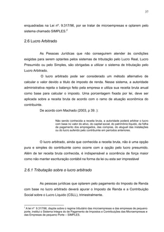 37
enquadradas na Lei nº. 9.317/96, por se tratar de microempresas e optarem pelo
sistema chamado SIMPLES.2
2.6 Lucro Arbitrado
As Pessoas Jurídicas que não conseguirem atender às condições
exigidas para serem optantes pelos sistemas de tributação pelo Lucro Real, Lucro
Presumido ou pelo Simples, são obrigadas a utilizar o sistema de tributação pelo
Lucro Arbitrado.
O lucro arbitrado pode ser considerado um método alternativo de
calcular o valor devido a titulo de imposto de renda. Nesse sistema, a autoridade
administrativa rejeita o balanço feito pela empresa e utiliza sua receita bruta anual
como base para calcular o imposto. Uma porcentagem fixada por lei, deve ser
aplicada sobre a receita bruta de acordo com o ramo de atuação econômica do
contribuinte.
De acordo com Machado (2003, p 39. ):
Não sendo conhecida a receita bruta, a autoridade poderá arbitrar o lucro
com base no valor do ativo, do capital social, do patrimônio líquido, da folha
de pagamento dos empregados, das compras, do aluguel das instalações
ou do lucro auferido pelo contribuinte em períodos anteriores.
O lucro arbitrado, ainda que conhecida a receita bruta, não é uma opção
pura e simples do contribuinte como ocorre com a opção pelo lucro presumido.
Além de ter receita bruta conhecida, é indispensável a ocorrência de força maior
como não manter escrituração contábil na forma da lei ou esta ser imprestável
2.6.1 Tributação sobre o lucro arbitrado
As pessoas jurídicas que optarem pelo pagamento do Imposto de Renda
com base no lucro arbitrado deverá apurar o Imposto de Renda e a Contribuição
Social sobre o Lucro Líquido (CSLL), trimestralmente.
2
A lei nº 9.317/96, dispõe sobre o regime tributário das microempresas e das empresas de pequeno
porte, institui o Sistema Integra do de Pagamento de Impostos e Contribuições das Microempresas e
das Empresas de pequeno Porte – SIMPLES.
 