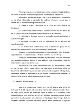 38
Tais empresas devem considerar as receitas, para determinação da base
de cálculo do imposto e da contribuição social, pelo regime de competência.
A tributação pelo lucro arbitrado pode ocorrer por opção do contribuinte
ou de ofício, observada a legislação de regência. Ocorrerá sempre que o
contribuinte se encontre nas seguintes situações:
a) quando o próprio contribuinte faz a opção por este sistema de
tributação;
b) o contribuinte sujeito à tributação com base no lucro real não dispõe de
escrituração contábil nas formas exigidas pelas leis fiscais e comerciais;
c) o contribuinte deixa de cumprir as obrigações acessórias relativas a
sua determinação;
d) recusa-se a apresentar livros ou documentos de sua escrituração
quando solicitado;
e) sua contabilidade contém vícios, erros ou deficiências que a tornam
ineficaz para determinar com exatidão o lucro real ou presumido;
f) quando o representante de pessoa jurídica estrangeira deixa de apurar
separadamente os lucros relativos a este e ao comitente (representado);
Se alguma empresa se encontrar em alguma dessas situações, seu lucro
será apurado mediante o sistema de lucro arbitrado, onde o fisco lança o valor do
imposto com base na sua receita bruta.
Isso não quer dizer que o contribuinte sofrerá um lançamento por parte
do fisco do valor relativo a esse cálculo, ele pode, antes de terminada a fase do
lançamento administrativo ou mesmo após o lançamento, isto já na esfera judicial,
demonstrar, através da apresentação de seu balanço, o lucro real de sua empresa e
utilizá-lo como base de cálculo do seu imposto de renda.
2.6.2 Receita Bruta Conhecida
A partir do período-base iniciado em 01-01-95, ao arts. 48 a 55 da Lei
8.981, de 20-01-95, regulam inteiramente a matéria sobre o lucro arbitrado. O art.
48 fixou vários percentuais aplicáveis sobre a receita bruta conhecida para
determinação do lucro arbitrado, conforme a atividade da pessoa jurídica. Esses
percentuais aplicáveis sobre a receita bruta conhecida para determinação do lucro
arbitrado, conforme a atividade da pessoa jurídica. Esses percentuais só vigoram
 