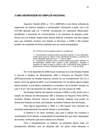 40
3 UMA ABORDAGEM DO SIMPLES NACIONAL
Segundo, Fabretti (2003, p. 117) o SIMPLES é uma forma unificada de
pagamento de diversos impostos e contribuições. Introduzido a partir, com a lei
9.317/96 alterada pela Lei 11.307/06, constituindo um tratamento diferenciado,
simplificado e favorecido às microempresas e às empresas de pequeno porte.
Sendo uma Lei Federal, dispõe sobre tributos federais, entretanto, ela abre espaço
para que mediante convênio com Estado ou Município, o ICMS e ISS possam
também ser recolhidos de forma unificada como as outras arrecadações.
Art. 2º Para os fins do disposto nesta Lei considera-se:
I – microempresa a pessoa jurídica que tenha auferido, no ano-calendário,
receita bruta igual ou inferior a R$: 240.000,00 (duzentos e quarenta mil
reais); (Redação dada pela Lei nº. 11.196, de 2005)
II – empresa de pequeno porte a pessoa jurídica que tenha auferido, no
ano-calendário, receita bruta superior a R$: 240.000,00 duzentos e
quarenta mil reais) e igual ou inferior a R$: 2.400.000,00 (dois milhões e
quatrocentos mil reais). (Redação dada pela Lei nº. 11.196, de 2005).
Em 14 de dezembro de 2006 houve mudanças na Lei do Simples Federal
e criou-se o Estatuto da Microempresa (ME) e Empresa de Pequeno Porte
(EPP),denominado de Simples Nacional, através da Lei Complementar 123 (1), e
depois, em14 de agosto de 2007, a Lei Complementar 127 (2) alterou alguns artigos
dessa primeira, a qual alterou dispositivos e consolidou Leis e também revogou as
Leis nº 9.317, de 5 de dezembro de 1996 e 9.841, de 5 de outubro de 1999.
No Simples Federal não estavam inclusos o ICMS e o ISS, porém com a
criação do Estatuto da Microempresa (ME e Empresa de Pequeno Porte (EPP)),
chamado Simples Nacional, inclui-se esses impostos, fazendo uma junção no
âmbito dos Poderes da União, dos Estados, do Distrito Federal e dos Municípios.
Para alguns seguimentos o INSS e o ISS ficaram fora, devendo ser
recolhidos separadamente dos demais tributos e contribuições.
O Sistema é um tanto complexo, pois para o cálculo dos impostos e
contribuições há 54 tabelas, e dependendo da atividade tem que haver segregação
de receitas, verificando qual será a tabela a ser utilizada.
Para o enquadramento no Sistema, as empresas devem fazer um
planejamento tributário, pois as alíquotas são, em geral, muito elevadas, e
 