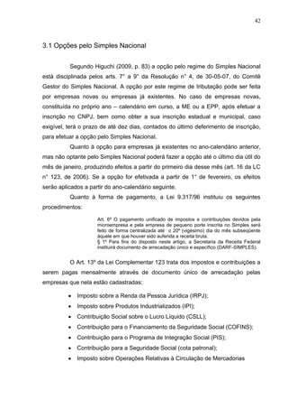 42
3.1 Opções pelo Simples Nacional
Segundo Higuchi (2009, p. 83) a opção pelo regime do Simples Nacional
está disciplinada pelos arts. 7° a 9° da Resolução n° 4, de 30-05-07, do Comitê
Gestor do Simples Nacional. A opção por este regime de tributação pode ser feita
por empresas novas ou empresas já existentes. No caso de empresas novas,
constituída no próprio ano – calendário em curso, a ME ou a EPP, após efetuar a
inscrição no CNPJ, bem como obter a sua inscrição estadual e municipal, caso
exigível, terá o prazo de até dez dias, contados do último deferimento de inscrição,
para efetuar a opção pelo Simples Nacional.
Quanto à opção para empresas já existentes no ano-calendário anterior,
mas não optante pelo Simples Nacional poderá fazer a opção até o último dia útil do
mês de janeiro, produzindo efeitos a partir do primeiro dia desse mês (art. 16 da LC
n° 123, de 2006). Se a opção for efetivada a partir de 1° de fevereiro, os efeitos
serão aplicados a partir do ano-calendário seguinte.
Quanto à forma de pagamento, a Lei 9.317/96 instituiu os seguintes
procedimentos:
Art. 6º O pagamento unificado de impostos e contribuições devidos pela
microempresa e pela empresa de pequeno porte inscrita no Simples será
feito de forma centralizada até o 20º (vigésimo) dia do mês subseqüente
àquele em que houver sido auferida a receita bruta.
§ 1º Para fins do disposto neste artigo, a Secretaria da Receita Federal
instituirá documento de arrecadação único e específico (DARF-SIMPLES).
O Art. 13º da Lei Complementar 123 trata dos impostos e contribuições a
serem pagas mensalmente através de documento único de arrecadação pelas
empresas que nela estão cadastradas:
Imposto sobre a Renda da Pessoa Jurídica (IRPJ);
Imposto sobre Produtos Industrializados (IPI);
Contribuição Social sobre o Lucro Líquido (CSLL);
Contribuição para o Financiamento da Seguridade Social (COFINS);
Contribuição para o Programa de Integração Social (PIS);
Contribuição para a Seguridade Social (cota patronal);
Imposto sobre Operações Relativas à Circulação de Mercadorias
 