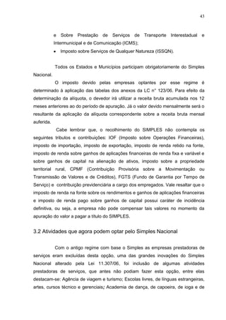 43
e Sobre Prestação de Serviços de Transporte Interestadual e
Intermunicipal e de Comunicação (ICMS);
Imposto sobre Serviços de Qualquer Natureza (ISSQN).
Todos os Estados e Municípios participam obrigatoriamente do Simples
Nacional.
O imposto devido pelas empresas optantes por esse regime é
determinado à aplicação das tabelas dos anexos da LC n° 123/06. Para efeito da
determinação da alíquota, o devedor irá utilizar a receita bruta acumulada nos 12
meses anteriores ao do período de apuração. Já o valor devido mensalmente será o
resultante da aplicação da alíquota correspondente sobre a receita bruta mensal
auferida.
Cabe lembrar que, o recolhimento do SIMPLES não contempla os
seguintes tributos e contribuições: IOF (Imposto sobre Operações Financeiras),
imposto de importação, imposto de exportação, imposto de renda retido na fonte,
imposto de renda sobre ganhos de aplicações financeiras de renda fixa e variável e
sobre ganhos de capital na alienação de ativos, imposto sobre a propriedade
territorial rural, CPMF (Contribuição Provisória sobre a Movimentação ou
Transmissão de Valores e de Créditos), FGTS (Fundo de Garantia por Tempo de
Serviço) e contribuição previdenciária a cargo dos empregados. Vale resaltar que o
imposto de renda na fonte sobre os rendimentos e ganhos de aplicações financeiras
e imposto de renda pago sobre ganhos de capital possui caráter de incidência
definitiva, ou seja, a empresa não pode compensar tais valores no momento da
apuração do valor a pagar a título do SIMPLES.
3.2 Atividades que agora podem optar pelo Simples Nacional
Com o antigo regime com base o Simples as empresas prestadoras de
serviços eram excluídas desta opção, uma das grandes inovações do Simples
Nacional alterado pela Lei 11.307/06, foi inclusão de algumas atividades
prestadoras de serviços, que antes não podiam fazer esta opção, entre elas
destacam-se: Agência de viagem e turismo; Escolas livres, de línguas estrangeiras,
artes, cursos técnico e gerenciais; Academia de dança, de capoeira, de ioga e de
 
