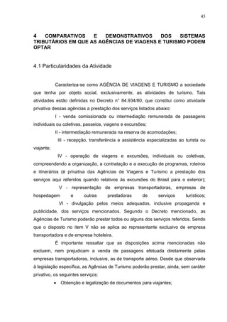 45
4 COMPARATIVOS E DEMONSTRATIVOS DOS SISTEMAS
TRIBUTÁRIOS EM QUE AS AGÊNCIAS DE VIAGENS E TURISMO PODEM
OPTAR
4.1 Particularidades da Atividade
Caracteriza-se como AGÊNCIA DE VIAGENS E TURISMO a sociedade
que tenha por objeto social, exclusivamente, as atividades de turismo. Tais
atividades estão definidas no Decreto n° 84.934/80, que constitui como atividade
privativa dessas agências a prestação dos serviços listados abaixo:
I - venda comissionada ou intermediação remunerada de passagens
individuais ou coletivas, passeios, viagens e excursões;
II - intermediação remunerada na reserva de acomodações;
III - recepção, transferência e assistência especializadas ao turista ou
viajante;
IV - operação de viagens e excursões, individuais ou coletivas,
compreendendo a organização, a contratação e a execução de programas, roteiros
e itinerários (é privativa das Agências de Viagens e Turismo a prestação dos
serviços aqui referidos quando relativos às excursões do Brasil para o exterior);
V - representação de empresas transportadoras, empresas de
hospedagem e outras prestadoras de serviços turísticos;
VI - divulgação pelos meios adequados, inclusive propaganda e
publicidade, dos serviços mencionados. Segundo o Decreto mencionado, as
Agências de Turismo poderão prestar todos ou alguns dos serviços referidos. Sendo
que o disposto no item V não se aplica ao representante exclusivo de empresa
transportadora e de empresa hoteleira.
É importante ressaltar que as disposições acima mencionadas não
excluem, nem prejudicam a venda de passagens efetuada diretamente pelas
empresas transportadoras, inclusive, as de transporte aéreo. Desde que observada
à legislação específica, as Agências de Turismo poderão prestar, ainda, sem caráter
privativo, os seguintes serviços:
Obtenção e legalização de documentos para viajantes;
 