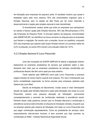 48
de tributação para empresas de pequeno porte. O resultado mostrou que quase a
totalidade optou pelo novo sistema, 93% dos entrevistados migraram para o
Simples Nacional, pois no estado de São Paulo por ter maior extensão e
desenvolvimento à opção pelo simples nacional é mais intensificada.
O levantamento revelou ainda que entre as empresas que participaram
do estudo e fizeram opção pelo Simples Nacional, 36% são Microempresas e 57%
são Empresas de Pequeno Porte. O principal objetivo da pesquisa, encomendada
pelo SINDETUR-SP, era identificar se houve aumento na alíquota para as empresas
que fizeram a migração. De acordo com a enquête, houve um equilíbrio, enquanto
52% das empresas que optaram pelo Super Simples tiveram um aumento médio de
2,2% na alíquota, os outros 44% tiveram uma redução média de 1,91%.
4.2.2 Simples Nacional X Lucro Presumido
Uma das inovações do SUPER SIMPLES foi alterar a legislação anterior
destacando as empresas prestadoras de serviços que poderiam aderir a este,
deixando bem claro que as empresas prestadoras de serviços constituídas por
profissionais liberais não têm como optar por esse sistema.
Tanto optando pelo SIMPLES como pelo Lucro Presumido a empresa
pagará imposto de renda mesmo quando tiver prejuízo. Por isso é interessante que
tenha contabilidade organizada na forma prevista para empresas optantes pelo
Sistema de Lucro Real.
Devido às limitações de faturamento, muitas vezes é mais interessante
desistir da opção pelo Simples Nacional e optar pela tributação com base no Lucro
Presumido, mesmo com pequena elevação da “tributação”, provocando
conseqüentemente o aumento da contribuição destinada á previdência social.
Partindo dessa visão podemos concluir que no Simples Nacional a contribuição à
previdência social já está embutida na alíquota de tributação cobrada, enquanto que
na empresa optante pelo sistema de tributação com base no Lucro Presumido terá
que pagar contribuição separadamente. Como as prestadoras de serviços usam
essencialmente mão-de-obra humana, é bem provável que haja aumento na
contribuição ao INSS – Instituto Nacional de Seguridade Social.
 