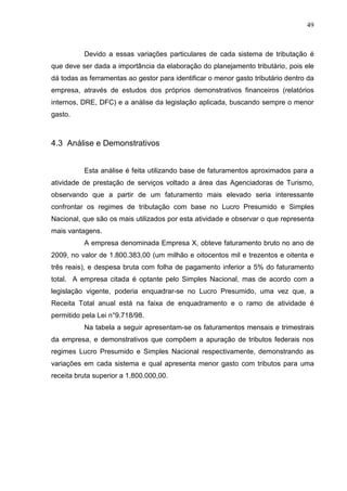 49
Devido a essas variações particulares de cada sistema de tributação é
que deve ser dada a importância da elaboração do planejamento tributário, pois ele
dá todas as ferramentas ao gestor para identificar o menor gasto tributário dentro da
empresa, através de estudos dos próprios demonstrativos financeiros (relatórios
internos, DRE, DFC) e a análise da legislação aplicada, buscando sempre o menor
gasto.
4.3 Análise e Demonstrativos
Esta análise é feita utilizando base de faturamentos aproximados para a
atividade de prestação de serviços voltado a área das Agenciadoras de Turismo,
observando que a partir de um faturamento mais elevado seria interessante
confrontar os regimes de tributação com base no Lucro Presumido e Simples
Nacional, que são os mais utilizados por esta atividade e observar o que representa
mais vantagens.
A empresa denominada Empresa X, obteve faturamento bruto no ano de
2009, no valor de 1.800.383,00 (um milhão e oitocentos mil e trezentos e oitenta e
três reais), e despesa bruta com folha de pagamento inferior a 5% do faturamento
total. A empresa citada é optante pelo Simples Nacional, mas de acordo com a
legislação vigente, poderia enquadrar-se no Lucro Presumido, uma vez que, a
Receita Total anual está na faixa de enquadramento e o ramo de atividade é
permitido pela Lei n°9.718/98.
Na tabela a seguir apresentam-se os faturamentos mensais e trimestrais
da empresa, e demonstrativos que compõem a apuração de tributos federais nos
regimes Lucro Presumido e Simples Nacional respectivamente, demonstrando as
variações em cada sistema e qual apresenta menor gasto com tributos para uma
receita bruta superior a 1.800.000,00.
 