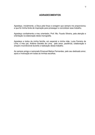 5
AGRADECIMENTOS
Agradeço, inicialmente, a Deus pela força e coragem que sempre me proporcionou
e que foi minha fonte de inspiração para prosseguir e concretizar esse trabalho.
Agradeço cordialmente a meu orientador, Prof. Ms. Fausto Silveira, pela atenção e
orientação na elaboração desta monografia.
Agradeço a todos da minha família, em especial a minha mãe, Luiza Ferreira de
Lima, e meu pai, Antônio Geraldo de Lima, pelo amor, paciência, colaboração e
amparo incondicional durante a realização desse trabalho.
Ao sempre amigo e namorado Emanuel Marlus Fernandes, pelo seu dedicado amor,
apoio e motivação em todas as minhas escolhas.
V
 