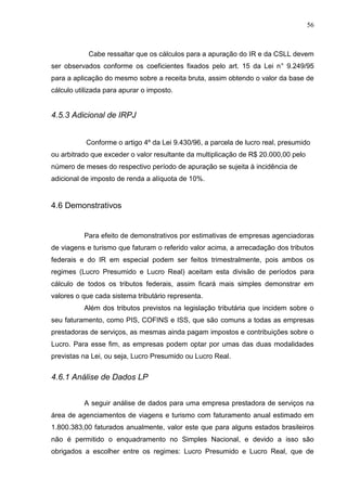 56
Cabe ressaltar que os cálculos para a apuração do IR e da CSLL devem
ser observados conforme os coeficientes fixados pelo art. 15 da Lei n° 9.249/95
para a aplicação do mesmo sobre a receita bruta, assim obtendo o valor da base de
cálculo utilizada para apurar o imposto.
4.5.3 Adicional de IRPJ
Conforme o artigo 4º da Lei 9.430/96, a parcela de lucro real, presumido
ou arbitrado que exceder o valor resultante da multiplicação de R$ 20.000,00 pelo
número de meses do respectivo período de apuração se sujeita à incidência de
adicional de imposto de renda a alíquota de 10%.
4.6 Demonstrativos
Para efeito de demonstrativos por estimativas de empresas agenciadoras
de viagens e turismo que faturam o referido valor acima, a arrecadação dos tributos
federais e do IR em especial podem ser feitos trimestralmente, pois ambos os
regimes (Lucro Presumido e Lucro Real) aceitam esta divisão de períodos para
cálculo de todos os tributos federais, assim ficará mais simples demonstrar em
valores o que cada sistema tributário representa.
Além dos tributos previstos na legislação tributária que incidem sobre o
seu faturamento, como PIS, COFINS e ISS, que são comuns a todas as empresas
prestadoras de serviços, as mesmas ainda pagam impostos e contribuições sobre o
Lucro. Para esse fim, as empresas podem optar por umas das duas modalidades
previstas na Lei, ou seja, Lucro Presumido ou Lucro Real.
4.6.1 Análise de Dados LP
A seguir análise de dados para uma empresa prestadora de serviços na
área de agenciamentos de viagens e turismo com faturamento anual estimado em
1.800.383,00 faturados anualmente, valor este que para alguns estados brasileiros
não é permitido o enquadramento no Simples Nacional, e devido a isso são
obrigados a escolher entre os regimes: Lucro Presumido e Lucro Real, que de
 