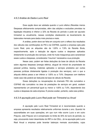 59
4.6.2 Análise de Dados Lucro Real
Essa opção deve ser adotada quando o Lucro efetivo (Receitas menos
Despesas efetivamente comprovadas, além das adições e exclusões previstas na
legislação tributária) é inferior a 32% da Receita do período e pode ser apurado
trimestral ou anualmente, nessas condições obedecendo ao levantamento de
balancetes mensais para dados mais precisos e reais.
A análise, porém deve ser feita em conjunto com o reflexo dos resultados
dos cálculos das contribuições do PIS e da COFINS, quando a empresa opta pelo
Lucro Real, pois as alíquotas são de 1,65% e 7,6% da Receita Bruta,
respectivamente, após a dedução de alguns custos e despesas aplicados
diretamente na produção dos serviços, onde há muita insegurança para caracterizar
esses custos e despesas, considerados “insumos” necessária a sua produção.
Nesse caso, podem ser feitas deduções da base de cálculo da Receita
sobre algumas despesas (energia elétrica, aluguel de imóvel de propriedade de
pessoal jurídica, leasing, materiais aplicados e serviços prestados por outras
pessoas jurídicas diretamente ligadas à produção dos serviços), com o que a
alíquota efetiva passa a ser inferior a 1,65% ou a 7,6%. Despesas com telefone
neste caso não poderá ser deduzida da base de cálculo da Receita.
Essas deduções ou recuperações do chamado PIS não cumulativo e
COFINS não cumulativo na área de prestações de serviços em geral, acabam
representando um percentual igual ou menor a 1,65% ou 7,6%, dependendo dos
custos e despesas de cada empresa. É preciso avaliar, portanto, cada caso prático.
4.6.3 A apuração pelo Lucro Real pode ser Trimestral ou Anual
A apuração pelo Lucro Real Trimestral só é recomendada quando a
empresa apresenta resultados relativamente uniformes durante o ano. Quando há
sazonalidades em suas operações, em que num mês ocorre Lucro e em outro
Prejuízo, este Prejuízo só é compensado no limite de 30% do lucro do período, ou
seja, provocando maior desembolso do IRPJ e da CSLL. Já na apuração pelo Lucro
Real Anual a empresa pode levantar balanços mensais acumulados, cujos
 
