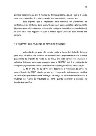64
primeiro pagamento da DARF mensal ou Trimestral (para o Lucro Real) e é válida
para todo o ano calendário, não podendo, pois, ser alterada durante o ano.
Isso significa que o empresário deve consultar um profissional de
contabilidade ou controller para que juntos possam fazer projeções e planejamento
Organizacional e tributário para poder assim planejar o resultado (Lucro ou Prejuízo)
do ano para seus negócios e fazer a melhor opção possível após análise em
conjunto.
4.9 REDARF para mudança de forma de tributação
A legislação em vigor não permite mudar a forma de tributação de lucro
presumido para lucro real ou desta para aquela forma. A opção exercida no primeiro
pagamento do imposto de renda ou da CSLL em cada período de apuração é
definitiva. Inúmeras empresas procuram fazer o REDARF, isto é a retificação do
código de pagamento de tributo para viabilizar a mudança da forma de tributação.
A IN n° 672, de 30-08-06, que disciplinou a retificação de erros no
preenchimento de DARF, dispõe em seu art. 11 que serão indeferidos os pedidos
de retificação que versem sobre alteração de código de receita que corresponda á
mudança no regime de tributação do IRPJ, quando contrariar o disposto na
legislação específica.
 