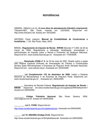 67
REFERÊNCIAS
AMARAL, Gilberto Luiz do. A nova ótica do planejamento tributário empresarial.
Tributario.NET, São Paulo, inserido em: 22/2/2002. Disponível em:
http://www.tributario.net. Acesso em: 05/3/2004.
ANTONIO, Paulo Joaquim. Manual de Contabilidade de Construtoras e
Imobiliárias. 1. Ed. São Paulo: Atlas, 2003.
BRASIL. Regulamento do Imposto de Renda - RIR/99 (Decreto nº 3.000, de 26 de
março de 1999). Regulamenta a tributação, fiscalização, arrecadação e
administração do Imposto sobre a Renda e Proventos de Qualquer Natureza.
Disponível em: www.receita.fazenda.gov.br .Acessado em: 17/05/2009.
________. Resolução CGSN nº 4, de 30 de maio de 2007. Dispõe sobre a opção
pelo Regime Especial Unificado de Arrecadação de Tributos e Contribuições
devidos pelas Microempresas e Empresas de Pequeno Porte (Simples Nacional).
Disponível em: www.sebrae.org.br. Acessado em: 02/05/2009
________. Lei Complementar 123 de dezembro de 2006. Institui o Estatuto
Nacional da Microempresa e da Empresa de Pequeno Porte. Disponível em:
www.receita.fazenda.gov.br . Acessado em: 28/04/2009.
________. Secretaria da Receita Federal. Regulamento do Imposto de Renda –
RIR/99. Disponível em:www.receita.fazenda.gov.br/Legislacao/RIR/default.htm>
Acesso em 28/09/2009.
________. Código Tributário Nacional. São Paulo: Saraiva, 2004.
www.leigeral.com.br. Acesso em 06/05/2009.
_________. Lei 5. 172/66. Disponível em:
http://www.receita.fazenda.gov.br/Legislacao/Leis. Acessado em:29/04/2009
______. Lei 10. 406/2002 (Código Civil). Disponível em:
http://www.receita.fazenda.gov.br/SimplesNacional/. Acessado em:29/04/2009.
 