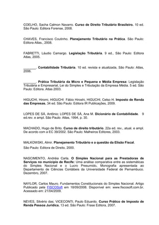 68
COELHO, Sacha Calmon Navarro. Curso de Direito Tributário Brasileiro. 10 ed.
São Paulo: Editora Forense, 2008.
CHAVES, Francisco Coutinho. Planejamento Tributário na Prática. São Paulo:
Editora Atlas., 2008.
FABRETTI, Láudio Camargo. Legislação Tributária. 9 ed., São Paulo: Editora
Atlas, 2005.
_______. Contabilidade Tributária. 10 ed. revista e atualizada, São Paulo: Atlas,
2006.
_______. Prática Tributária da Micro e Pequena e Média Empresa: Legislação
Tributária e Empresarial, Lei do Simples e Tributação da Empresa Média. 5 ed. São
Paulo: Editora. Atlas 2003.
HIGUCHI, Hiromi, HIGUCHI Fábio Hiroshi, HIGUCHI, Celso H. Imposto de Renda
das Empresas. 34 ed. São Paulo: Editora IR Publicações, 2009.
LOPES DE SÁ, Antônio; LOPES DE SÁ, Ana M. Dicionário de Contabilidade. 9
ed.rev. e ampl. São Paulo: Atlas, 1994, p. 30.
MACHADO, Hugo de Brito. Curso de direito tributário. 22a ed. rev., atual. e ampl.
De acordo com a EC 39/2002. São Paulo: Malheiros Editores, 2003.
MALKOWSKI, Almir. Planejamento Tributário e a questão da Elisão Fiscal.
São Paulo: Editora de Direito, 2000.
NASCIMENTO, Andréia Carla. O Simples Nacional para as Prestadoras de
Serviços no município de Recife: Uma análise comparativa entre as sistemáticas
do Simples Nacional e o Lucro Presumido. Monografia apresentada ao
Departamento de Ciências Contábeis da Universidade Federal de Pernambuco.
Dezembro, 2007.
NAYLOR, Carlos Mauro. Fundamentos Constitucionais do Simples Nacional. Artigo
Publicado pela FISCOSoft em 18/09/2008. Disponível em: www.fiscosoft.com.br.
Acessado em: 21/04/2009.
NEVES, Silvério das; VICECONTI, Paulo Eduardo. Curso Prático de Imposto de
Renda Pessoa Jurídica. 13 ed. São Paulo: Frase Editora, 2007.
 