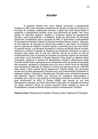 7
RESUMO
O presente trabalho tem como objetivo evidenciar o planejamento
tributário do IRPJ para empresas prestadoras de serviços na área de turismos no
município de Fortaleza, objetivando minimizar o gasto com esse tributo federal e
evidenciar o planejamento tributário como uma ferramenta de gestão. Tem como
partida os seguintes objetivos: Analisar o arcabouço teórico do planejamento
tributário, suas características e finalidades; Avaliar as alternativas de tributação
disponíveis na legislação para a apuração do IRPJ; E Demonstrar a aplicabilidade
do planejamento tributário voltado ao Imposto de Renda Pessoa Jurídica, utilizando-
se dos sistemas de apuração do tributo para analisar o que melhor se enquadra
para as agencias de viagens e turismo visando a economia fiscal com este tributo.
O presente estudo, cuja temática abordada é o Imposto de Renda Pessoa Jurídica,
destina-se a verificar e planejar as hipóteses de incidências tributárias, as quais a
empresa está sujeita, pois é uma das melhores formas de auxiliar na vida do
empreendimento, com o propósito de comparar os possíveis regimes de tributação,
Lucro Real, Lucro Presumido e Simples Nacional. Para atingir os objetivos desta
monografia, expõe-se o conceito de planejamento tributário, diferencia-se elisão
fiscal de evasão fiscal e apresenta-se um comparativo entre as formas de tributação
das empresas, resultando a tributação pelo lucro real a melhor forma de tributação
para empresas de Agências de Viagens e Turismo que faturam acima de 1.880.000
reais anuais. Como suporte teórico destacou-se: Fabretti (2006), que demonstra
através de sua obra planejamento tributário toda uma fundamentação embasada na
legislação vigente, mostrando o Planejamento Tributário como uma forte ferramenta
dos gestores; Higuchi (2009), que menciona as vantagens, desvantagens e
limitações para cada um dos sistemas de tributação existente no território nacional
para recolhimento do IRPJ; E Chaves (2008), que através de sua obra
Planejamento Tributário na Prática demonstra a aplicação e a finalidade do mesmo
em nosso cotidiano. Ambos os autores possuem obras voltadas as áreas de:
Contabilidade, Imposto de Renda Pessoa Jurídica e Planejamento Tributário.
Palavras-chave: Planejamento Tributário. Pessoa Jurídica. Regimes de Tributação.
VII
 