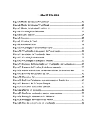 10
LISTA DE FIGURAS
Figura 1: Monitor de Máquina Virtual Tipo 1 ..................................................................19
Figura 2: Monitor de Máquina Virtual Tipo 2 ..................................................................20
Figura 3: Monitor de Máquina Virtual Híbrido.................................................................20
Figura 4: Virtualização de Servidores .............................................................................22
Figura 5: Cluster Beowulf .................................................................................................24
Figura 6: Honeypot............................................................................................................25
Figura 7: Virtualização Total ............................................................................................26
Figura 8: Paravirtualização...............................................................................................28
Figura 9: Virtualização do Sistema Operacional............................................................29
Figura 10: Virtualização de Linguagem de Programação.............................................30
Figura 11: Arquitetura da Virtualização Java .................................................................31
Figura 12: Virtualização de Hardware.............................................................................32
Figura 13: Virtualização de Estação de Trabalho ..........................................................33
Figura 14: Camadas de Computação sem virtualização e com virtualização ............34
Figura 15: Esquema de Virtualização de Armazenamento...........................................35
Figura 16: Acesso aos Recursos de Hardware através do Hypervisor Xen ...............39
Figura 17: Esquema da Arquitetura do Xen ...................................................................40
Figura 18: Hypervisor Xen................................................................................................41
Figura 19: Perfil dos Participantes que responderam o Questionário .........................48
Figura 20: Frente do IFCE Campus Tianguá .................................................................50
Figura 21: XenCenter acessando o Servidor .................................................................52
Figura 22: pfSense em execução....................................................................................53
Figura 23: XenCenter mostrando o uso dos processadores ........................................56
Figura 24: Percepção no desempenho da internet........................................................59
Figura 25: Percepção da Velocidade da internet...........................................................60
Figura 26: Grau de conhecimento em virtualização ......................................................62
 