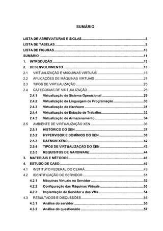 11
SUMÁRIO
LISTA DE ABREVIATURAS E SIGLAS.....................................................................8
LISTA DE TABELAS ..................................................................................................9
LISTA DE FIGURAS.................................................................................................10
SUMÁRIO .................................................................................................................11
1. INTRODUÇÃO...................................................................................................13
2. DESENVOLVIMENTO .......................................................................................16
2.1 VIRTUALIZAÇÃO E MÁQUINAS VIRTUAIS ......................................................16
2.2 APLICAÇÕES DE MÁQUINAS VIRTUAIS .........................................................21
2.3 TIPOS DE VIRTUALIZAÇÃO ...............................................................................25
2.4 CATEGORIAS DE VIRTUALIZAÇÃO..................................................................28
2.4.1 Virtualização de Sistema Operacional .............................................29
2.4.2 Virtualização de Linguagem de Programação.................................30
2.4.3 Virtualização de Hardware ................................................................31
2.4.4 Virtualização de Estação de Trabalho..............................................33
2.4.5 Virtualização de Armazenamento.....................................................34
2.5 AMBIENTE DE VIRTUALIZAÇÃO XEN ..............................................................36
2.5.1 HISTÓRICO DO XEN ..........................................................................37
2.5.2 HYPERVISOR E DOMÍNIOS DO XEN ................................................38
2.5.3 DAEMON XEND ..................................................................................42
2.5.4 TIPOS DE VIRTUALIZAÇÃO DO XEN ...............................................43
2.5.5 REQUISITOS DE HARDWARE...........................................................44
3. MATERIAIS E MÉTODOS.................................................................................46
4. ESTUDO DE CASO...........................................................................................49
4.1 INSTITUTO FEDERAL DO CEARÁ.....................................................................49
4.2 IDENTIFICAÇÃO DO SERVIDOR .......................................................................51
4.2.1 Máquinas Virtuais no Servidor .........................................................52
4.2.2 Configuração das Máquinas Virtuais ...............................................53
4.2.3 Implantação do Servidor e das VMs.................................................54
4.3 RESULTADOS E DISCUSSÕES.........................................................................55
4.3.1 Análise do servidor............................................................................55
4.3.2 Análise do questionário ....................................................................57
 