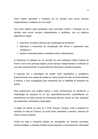14
Como melhor aproveitar o hardware de um servidor para prover serviços
independentes e confiáveis em uma rede?
Tem como objetivo geral apresentar como aproveitar melhor o hardware de um
servidor para prover serviços independentes e confiáveis, com os objetivos
específicos a seguir:
 Descrever conceitos e técnicas de virtualização de servidores;
 Descrever a ferramenta de virtualização Xen Server e apresentar suas
vantagens; e
 Aplicar e interpretar testes e resultados sobre o desempenho.
O XenServer foi adotado em um servidor de uma Instituição Pública Federal de
Ensino e tem como principal objetivo prover serviços independentes e confiáveis na
sua rede, proporcionando um gerenciamento otimizado e redução de gastos.
A pesquisa tem a abordagem de caráter misto (quantitativo e qualitativo),
proporcionando uma análise dos dados em vários pontos de vista, de forma dedutiva
e indutiva, e uma investigação mais condizente com a realidade do ambiente em
estudo.
Para proporcionar uma análise melhor e maior conhecimento do XenServer, a
metodologia da pesquisa foi do tipo exploratória-descritiva, possibilitando um
levantamento de dados através de referenciais teóricos, estudo de caso, aplicação
de questionário, entrevistas e observação.
O objeto de estudo de caso foi o IFCE Campus Tianguá, onde a pesquisa foi
centrada na rede do Campus, no quais foram estudados o servidor, estrutura da
rede e os seus impactos.
Tendo em vista a crescente adoção da virtualização em diversas empresas,
inclusive estatais, o presente trabalho busca pesquisar o favorecimento e otimização
 