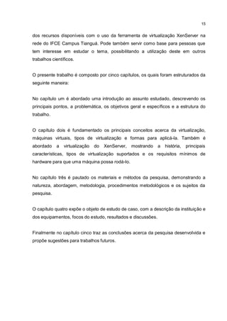 15
dos recursos disponíveis com o uso da ferramenta de virtualização XenServer na
rede do IFCE Campus Tianguá. Pode também servir como base para pessoas que
tem interesse em estudar o tema, possibilitando a utilização deste em outros
trabalhos científicos.
O presente trabalho é composto por cinco capítulos, os quais foram estruturados da
seguinte maneira:
No capítulo um é abordado uma introdução ao assunto estudado, descrevendo os
principais pontos, a problemática, os objetivos geral e específicos e a estrutura do
trabalho.
O capítulo dois é fundamentado os principais conceitos acerca da virtualização,
máquinas virtuais, tipos de virtualização e formas para aplicá-la. Também é
abordado a virtualização do XenServer, mostrando a história, principais
características, tipos de virtualização suportados e os requisitos mínimos de
hardware para que uma máquina possa rodá-lo.
No capítulo três é pautado os materiais e métodos da pesquisa, demonstrando a
natureza, abordagem, metodologia, procedimentos metodológicos e os sujeitos da
pesquisa.
O capítulo quatro expõe o objeto de estudo de caso, com a descrição da instituição e
dos equipamentos, focos do estudo, resultados e discussões.
Finalmente no capítulo cinco traz as conclusões acerca da pesquisa desenvolvida e
propõe sugestões para trabalhos futuros.
 