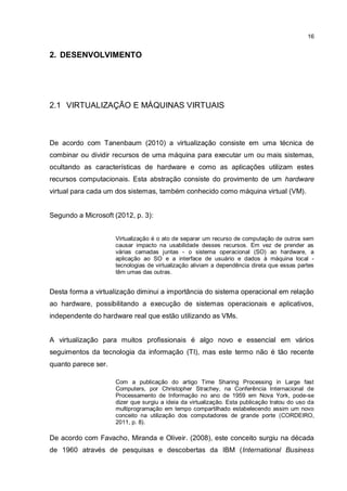 16
2. DESENVOLVIMENTO
2.1 VIRTUALIZAÇÃO E MÁQUINAS VIRTUAIS
De acordo com Tanenbaum (2010) a virtualização consiste em uma técnica de
combinar ou dividir recursos de uma máquina para executar um ou mais sistemas,
ocultando as características de hardware e como as aplicações utilizam estes
recursos computacionais. Esta abstração consiste do provimento de um hardware
virtual para cada um dos sistemas, também conhecido como máquina virtual (VM).
Segundo a Microsoft (2012, p. 3):
Virtualização é o ato de separar um recurso de computação de outros sem
causar impacto na usabilidade desses recursos. Em vez de prender as
várias camadas juntas - o sistema operacional (SO) ao hardware, a
aplicação ao SO e a interface de usuário e dados à máquina local -
tecnologias de virtualização aliviam a dependência direta que essas partes
têm umas das outras.
Desta forma a virtualização diminui a importância do sistema operacional em relação
ao hardware, possibilitando a execução de sistemas operacionais e aplicativos,
independente do hardware real que estão utilizando as VMs.
A virtualização para muitos profissionais é algo novo e essencial em vários
seguimentos da tecnologia da informação (TI), mas este termo não é tão recente
quanto parece ser.
Com a publicação do artigo Time Sharing Processing in Large fast
Computers, por Christopher Strachey, na Conferência Internacional de
Processamento de Informação no ano de 1959 em Nova York, pode-se
dizer que surgiu a ideia da virtualização. Esta publicação tratou do uso da
multiprogramação em tempo compartilhado estabelecendo assim um novo
conceito na utilização dos computadores de grande porte (CORDEIRO,
2011, p. 8).
De acordo com Favacho, Miranda e Oliveir. (2008), este conceito surgiu na década
de 1960 através de pesquisas e descobertas da IBM (International Business
 
