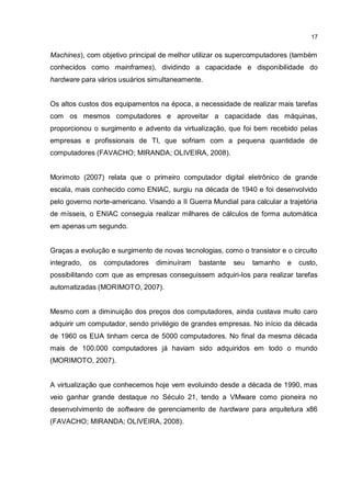 17
Machines), com objetivo principal de melhor utilizar os supercomputadores (também
conhecidos como mainframes), dividindo a capacidade e disponibilidade do
hardware para vários usuários simultaneamente.
Os altos custos dos equipamentos na época, a necessidade de realizar mais tarefas
com os mesmos computadores e aproveitar a capacidade das máquinas,
proporcionou o surgimento e advento da virtualização, que foi bem recebido pelas
empresas e profissionais de TI, que sofriam com a pequena quantidade de
computadores (FAVACHO; MIRANDA; OLIVEIRA, 2008).
Morimoto (2007) relata que o primeiro computador digital eletrônico de grande
escala, mais conhecido como ENIAC, surgiu na década de 1940 e foi desenvolvido
pelo governo norte-americano. Visando a II Guerra Mundial para calcular a trajetória
de mísseis, o ENIAC conseguia realizar milhares de cálculos de forma automática
em apenas um segundo.
Graças a evolução e surgimento de novas tecnologias, como o transistor e o circuito
integrado, os computadores diminuíram bastante seu tamanho e custo,
possibilitando com que as empresas conseguissem adquiri-los para realizar tarefas
automatizadas (MORIMOTO, 2007).
Mesmo com a diminuição dos preços dos computadores, ainda custava muito caro
adquirir um computador, sendo privilégio de grandes empresas. No início da década
de 1960 os EUA tinham cerca de 5000 computadores. No final da mesma década
mais de 100.000 computadores já haviam sido adquiridos em todo o mundo
(MORIMOTO, 2007).
A virtualização que conhecemos hoje vem evoluindo desde a década de 1990, mas
veio ganhar grande destaque no Século 21, tendo a VMware como pioneira no
desenvolvimento de software de gerenciamento de hardware para arquitetura x86
(FAVACHO; MIRANDA; OLIVEIRA, 2008).
 