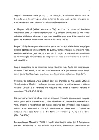 18
Segundo Laureano (2006, p. 15) “[...] a utilização de máquinas virtuais está se
tornando uma alternativa para vários sistemas de computação pelas vantagens em
custos e portabilidade, inclusive em sistemas de segurança”.
A Máquina Virtual (Virtual Machine – VM) se comporta como um hardware
virtualizado com um sistema operacional (SO) também virtualizado. A VM é uma
máquina totalmente abstrata, o seu uso possibilita que uma única máquina real
possa se dividir em várias outras virtuais (CARMONA, 2008).
Burger (2012) afirma que cada máquina virtual tem a capacidade de ter seu próprio
sistema operacional (independente de qual SO esteja instalado na máquina real),
executar aplicativos, gerenciar recursos, etc. A criação de máquinas virtuais reflete-
se na diminuição na quantidade de computadores reais e aproveitamento máximo da
máquina física.
Com a capacidade de se comportar como máquinas reais frente aos programas e
sistemas operacionais, é também uma alternativa para quem deseja fazer testes,
sendo bastante utilizado por estudantes e profissionais que atuam na área de TI.
O monitor de máquina virtual também pode ser chamado de hypervisor, VMM ou
Virtual Machine Monitor. Localiza-se em uma camada de software entre o sistema
visitante (virtual) e o hardware da máquina real, onde o sistema visitante é
executado (TOSADORE, 2012).
O hypervisor é responsável por criar um ambiente completo para que uma máquina
virtual possa entrar em operação, compartilhando os recursos de hardware entre as
VMs.Também é responsável por manter registros das atividades das máquinas
virtuais. Para possibilitar a execução simultânea de várias VMs, O monitor de
máquina virtual pode funcionar de três formas diferentes: Tipo 1, Tipo 2 e híbrido
(POLLON, 2008).
De acordo com Massalino (2010), o monitor de máquina virtual tipo 1 funciona de
maneira semelhante a um sistema operacional, executando diretamente no
 