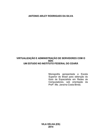 2
ANTONIO ARLEY RODRIGUES DA SILVA
VIRTUALIZAÇÃO E ADMINISTRAÇÃO DE SERVIDORES COM O
XEN:
UM ESTUDO NO INSTITUTO FEDERAL DO CEARÁ
Monografia apresentada a Escola
Superior do Brasil para obtenção do
título de Especialista em Redes de
Computadores, sob orientação da
Profª. Me. Janaína Costa Binda.
VILA VELHA (ES)
2014
 