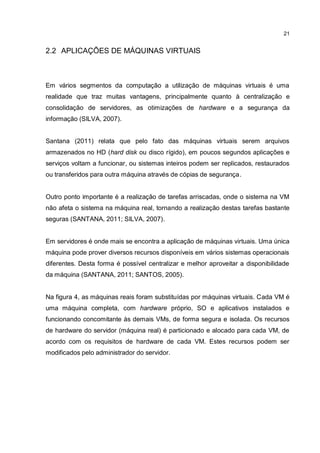 21
2.2 APLICAÇÕES DE MÁQUINAS VIRTUAIS
Em vários segmentos da computação a utilização de máquinas virtuais é uma
realidade que traz muitas vantagens, principalmente quanto à centralização e
consolidação de servidores, as otimizações de hardware e a segurança da
informação (SILVA, 2007).
Santana (2011) relata que pelo fato das máquinas virtuais serem arquivos
armazenados no HD (hard disk ou disco rígido), em poucos segundos aplicações e
serviços voltam a funcionar, ou sistemas inteiros podem ser replicados, restaurados
ou transferidos para outra máquina através de cópias de segurança.
Outro ponto importante é a realização de tarefas arriscadas, onde o sistema na VM
não afeta o sistema na máquina real, tornando a realização destas tarefas bastante
seguras (SANTANA, 2011; SILVA, 2007).
Em servidores é onde mais se encontra a aplicação de máquinas virtuais. Uma única
máquina pode prover diversos recursos disponíveis em vários sistemas operacionais
diferentes. Desta forma é possível centralizar e melhor aproveitar a disponibilidade
da máquina (SANTANA, 2011; SANTOS, 2005).
Na figura 4, as máquinas reais foram substituídas por máquinas virtuais. Cada VM é
uma máquina completa, com hardware próprio, SO e aplicativos instalados e
funcionando concomitante às demais VMs, de forma segura e isolada. Os recursos
de hardware do servidor (máquina real) é particionado e alocado para cada VM, de
acordo com os requisitos de hardware de cada VM. Estes recursos podem ser
modificados pelo administrador do servidor.
 