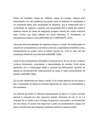 23
Falhas de hardware, falhas de software, queda de energia, ataques mal-
intencionados, etc, são problemas que podem parar os sistemas. A virtualização é
um importante aliado para recuperação de desastres, que é fundamental para a
continuidade de negócios e garante uma recuperação fácil e rápida dos dados e
sistemas através de cópias de segurança (imagens virtuais) em outras máquinas
reais, mesmo que estas estejam em locais diferentes. É considerado um
procedimento moderno e caro (SANTANA, 2011; MICROSOFT, 2013).
Uma outra forma de aplicação de máquinas virtuais é o cluster. Na clusterização um
conjunto de computadores ou servidores (nós) tem a capacidade de trabalhar juntos,
transparecendo ao usuário como se fossem apenas um, onde os seus nós são
conectados através de uma rede local (UNICAMP, 2008).
Cada um dos computadores conectados é chamado de nó. Se um nó cair, o sistema
continua funcionando, aumentando a disponibilidade do servidor. Entre outros
benefícios com a clusterização estão o aumento de desempenho, aumento do
espaço de armazenamento, balanceamento de carga e melhor gerenciamento do
servidor (UNICAMP, 2008).
Os nós são classificados em slave e master. O nó master gerencia os nós slaves e
tem a capacidade de utilizar os recursos disponíveis em todos os computadores a
ele conectados.
Um exemplo de cluster é o Beowulf, esquematizado na figura 5, no qual o servidor
Beowulf é composto por sete máquinas, também chamadas de nós. O nó 1 é
chamado de nó master e tem a função de gerenciar e aproveitar o processamento
dos nós slaves. O usuário terá disponível o poder de processamento, espaço em
disco e memória das sete máquinas, acessando apenas a máquina master.
 