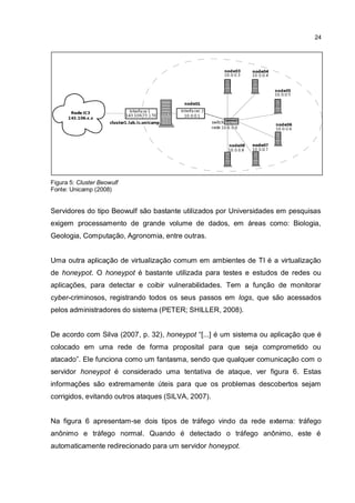 24
Figura 5: Cluster Beowulf
Fonte: Unicamp (2008)
Servidores do tipo Beowulf são bastante utilizados por Universidades em pesquisas
exigem processamento de grande volume de dados, em áreas como: Biologia,
Geologia, Computação, Agronomia, entre outras.
Uma outra aplicação de virtualização comum em ambientes de TI é a virtualização
de honeypot. O honeypot é bastante utilizada para testes e estudos de redes ou
aplicações, para detectar e coibir vulnerabilidades. Tem a função de monitorar
cyber-criminosos, registrando todos os seus passos em logs, que são acessados
pelos administradores do sistema (PETER; SHILLER, 2008).
De acordo com Silva (2007, p. 32), honeypot “[...] é um sistema ou aplicação que é
colocado em uma rede de forma proposital para que seja comprometido ou
atacado”. Ele funciona como um fantasma, sendo que qualquer comunicação com o
servidor honeypot é considerado uma tentativa de ataque, ver figura 6. Estas
informações são extremamente úteis para que os problemas descobertos sejam
corrigidos, evitando outros ataques (SILVA, 2007).
Na figura 6 apresentam-se dois tipos de tráfego vindo da rede externa: tráfego
anônimo e tráfego normal. Quando é detectado o tráfego anônimo, este é
automaticamente redirecionado para um servidor honeypot.
 