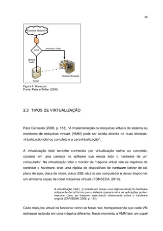25
Figura 6: Honeypot
Fonte: Peter e Shiller (2008)
2.3 TIPOS DE VIRTUALIZAÇÃO
Para Carissimi (2008, p. 183), “A implementação de máquinas virtuais de sistema ou
monitores de máquinas virtuais (VMM) pode ser obtida através de duas técnicas:
virtualização total ou completa e a paravirtualização”.
A virtualização total também conhecida por virtualização nativa ou completa,
consiste em uma camada de software que emula todo o hardware de um
computador. Na virtualização total o monitor de máquina virtual tem os objetivos de
controlar o hardware, criar uma réplica de dispositivos de hardware (driver de cd,
placa de som, placa de vídeo, placa USB, etc) de um computador e deixar disponível
um ambiente capaz de rodar máquinas virtuais (FONSECA, 2010).
A virtualização total [...] consiste em prover uma réplica (virtual) do hardware
subjacente de tal forma que o sistema operacional e as aplicações podem
executar como se tivessem executando diretamente sobre o hardware
original (CARISSIMI, 2008, p. 183).
Cada máquina virtual irá funcionar como se fosse real, transparecendo que cada VM
estivesse rodando em uma máquina diferente. Neste momento a VMM tem um papel
 