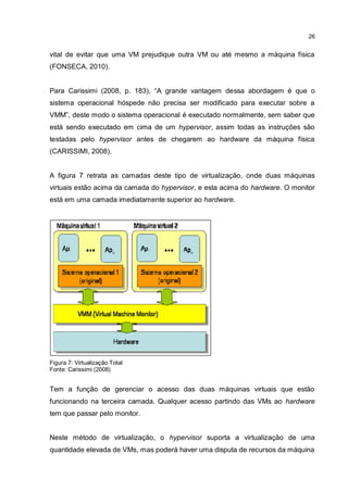 26
vital de evitar que uma VM prejudique outra VM ou até mesmo a máquina física
(FONSECA, 2010).
Para Carissimi (2008, p. 183), “A grande vantagem dessa abordagem é que o
sistema operacional hóspede não precisa ser modificado para executar sobre a
VMM”, deste modo o sistema operacional é executado normalmente, sem saber que
está sendo executado em cima de um hypervisor, assim todas as instruções são
testadas pelo hypervisor antes de chegarem ao hardware da máquina física
(CARISSIMI, 2008).
A figura 7 retrata as camadas deste tipo de virtualização, onde duas máquinas
virtuais estão acima da camada do hypervisor, e esta acima do hardware. O monitor
está em uma camada imediatamente superior ao hardware.
Figura 7: Virtualização Total
Fonte: Carissimi (2008)
Tem a função de gerenciar o acesso das duas máquinas virtuais que estão
funcionando na terceira camada. Qualquer acesso partindo das VMs ao hardware
tem que passar pelo monitor.
Neste método de virtualização, o hypervisor suporta a virtualização de uma
quantidade elevada de VMs, mas poderá haver uma disputa de recursos da máquina
 